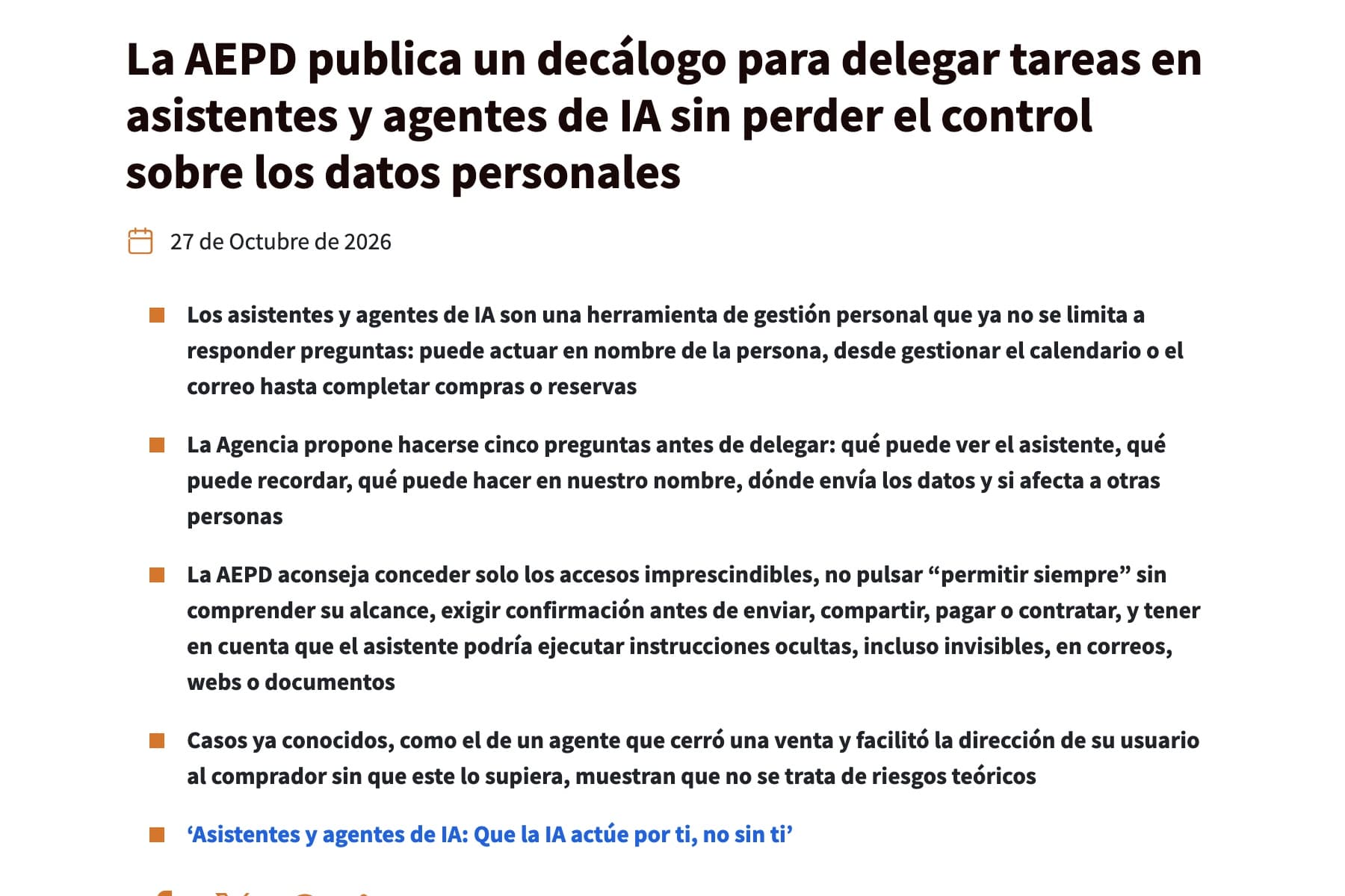 Captura de una página web con fondo blanco. Arriba, en letra negra muy gruesa y a tres líneas, el titular «La AEPD publica un decálogo para delegar tareas en asistentes y agentes de IA sin perder el control sobre los datos personales». Debajo, un pequeño icono naranja de calendario junto a la fecha «27 de Octubre de 2026». Siguen cuatro párrafos en negrita, cada uno precedido de un cuadrado naranja, que hablan de las cinco preguntas antes de delegar, de conceder solo los accesos imprescindibles y de un agente que facilitó la dirección de su usuario a un comprador; al pie, un quinto cuadrado naranja junto a un enlace azul, «‘Asistentes y agentes de IA: Que la IA actúe por ti, no sin ti’».