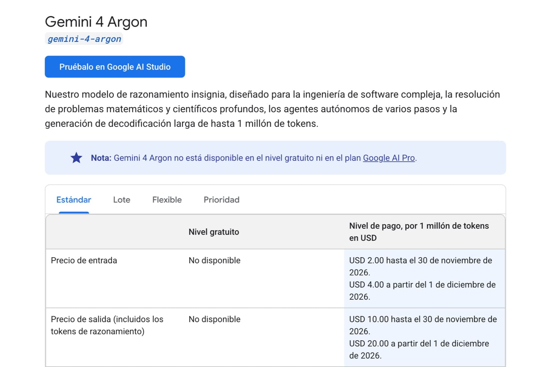 Captura de una página de documentación de fondo blanco. Arriba, el titular «Gemini 4 Argon» y debajo una etiqueta gris con el texto «gemini-4-argon» en letra monoespaciada azul. A continuación, un botón azul con el rótulo «Pruébalo en Google AI Studio» y un párrafo que empieza «Nuestro modelo de razonamiento insignia, diseñado para la ingeniería de software compleja». Bajo él, un recuadro sobre fondo azul claro con una estrella morada y el texto «Nota: Gemini 4 Argon no está disponible en el nivel gratuito ni en el plan Google AI Pro». Más abajo, una tabla con cuatro pestañas —Estándar, Lote, Flexible y Prioridad— y dos filas visibles. La primera, «Precio de entrada», con «No disponible» en la columna «Nivel gratuito» y «USD 2.00 hasta el 30 de noviembre de 2026. USD 4.00 a partir del 1 de diciembre de 2026.» en la columna «Nivel de pago, por 1 millón de tokens en USD». La segunda, «Precio de salida (incluidos los tokens de razonamiento)», con «USD 10.00 hasta el 30 de noviembre de 2026. USD 20.00 a partir del 1 de diciembre de 2026.»