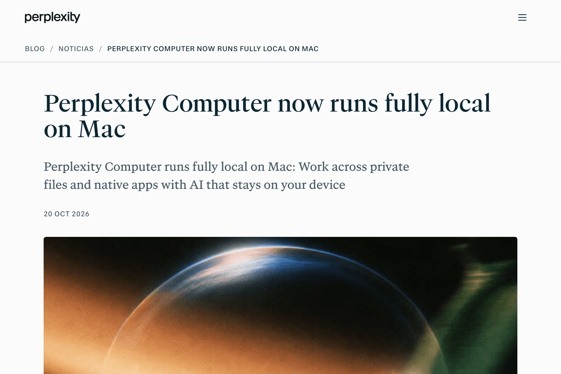 Captura de una página web de fondo blanco. Arriba a la izquierda, la palabra «perplexity» en negro y, a la derecha, un icono de menú de tres rayas. Debajo, la ruta «BLOG / NOTICIAS / PERPLEXITY COMPUTER NOW RUNS FULLY LOCAL ON MAC» en mayúsculas grises y una línea fina. En el centro, en letra con remates azul muy oscuro y de gran tamaño, el titular en inglés «Perplexity Computer now runs fully local on Mac», con la entradilla gris «Perplexity Computer runs fully local on Mac: Work across private files and native apps with AI that stays on your device» y la fecha «20 OCT 2026». En la mitad inferior empieza una imagen de fondo oscuro con el borde curvo y luminoso de una esfera, en tonos naranja, azul y verde.